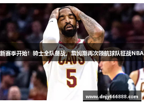 新赛季开始！骑士全队备战，詹姆斯再次领航球队征战NBA