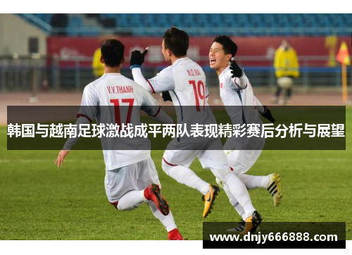 韩国与越南足球激战成平两队表现精彩赛后分析与展望